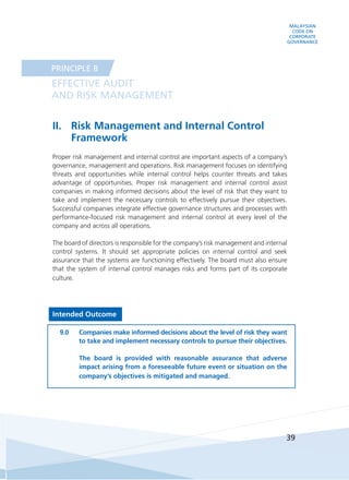 MALAYSIAN
CODE ON
CORPORATE
GOVERNANCE
39
II.	 Risk Management and Internal Control
Framework
Proper risk management and internal control are important aspects of a company’s
governance, management and operations. Risk management focuses on identifying
threats and opportunities while internal control helps counter threats and takes
advantage of opportunities. Proper risk management and internal control assist
companies in making informed decisions about the level of risk that they want to
take and implement the necessary controls to effectively pursue their objectives.
Successful companies integrate effective governance structures and processes with
performance-focused risk management and internal control at every level of the
company and across all operations.
The board of directors is responsible for the company’s risk management and internal
control systems. It should set appropriate policies on internal control and seek
assurance that the systems are functioning effectively. The board must also ensure
that the system of internal control manages risks and forms part of its corporate
culture.
Intended Outcome
9.0	 Companies make informed decisions about the level of risk they want
to take and implement necessary controls to pursue their objectives.
	
	 The board is provided with reasonable assurance that adverse
impact arising from a foreseeable future event or situation on the
company’s objectives is mitigated and managed.
EFFECTIVE AUDIT
AND RISK MANAGEMENT
PRINCIPLE B
 