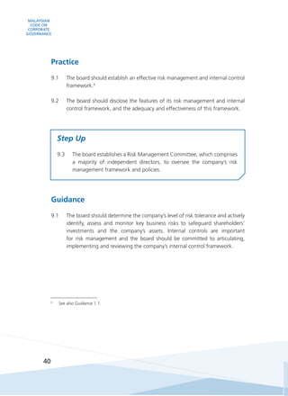 MALAYSIAN
CODE ON
CORPORATE
GOVERNANCE
40
6
	 See also Guidance 1.1.
Practice
9.1	 The board should establish an effective risk management and internal control
framework.6
9.2	 The board should disclose the features of its risk management and internal
control framework, and the adequacy and effectiveness of this framework.
Step Up
9.3	 The board establishes a Risk Management Committee, which comprises
a majority of independent directors, to oversee the company’s risk
management framework and policies.
Guidance
9.1	 The board should determine the company’s level of risk tolerance and actively
identify, assess and monitor key business risks to safeguard shareholders’
investments and the company’s assets. Internal controls are important
for risk management and the board should be committed to articulating,
implementing and reviewing the company’s internal control framework.
 