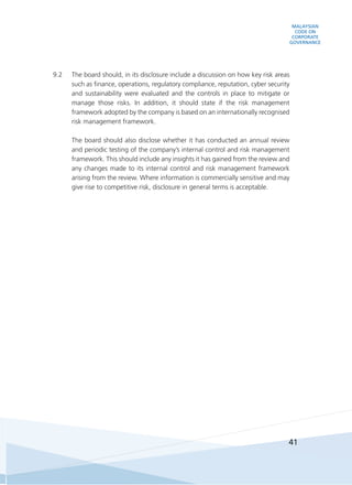 MALAYSIAN
CODE ON
CORPORATE
GOVERNANCE
41
9.2	 The board should, in its disclosure include a discussion on how key risk areas
such as finance, operations, regulatory compliance, reputation, cyber security
and sustainability were evaluated and the controls in place to mitigate or
manage those risks. In addition, it should state if the risk management
framework adopted by the company is based on an internationally recognised
risk management framework.
	 The board should also disclose whether it has conducted an annual review
and periodic testing of the company’s internal control and risk management
framework. This should include any insights it has gained from the review and
any changes made to its internal control and risk management framework
arising from the review. Where information is commercially sensitive and may
give rise to competitive risk, disclosure in general terms is acceptable.
 