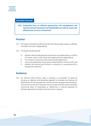 MALAYSIAN
CODE ON
CORPORATE
GOVERNANCE
42
Intended Outcome
10.0	 Companies have an effective governance, risk management and
internal control framework and stakeholders are able to assess the
effectiveness of such a framework.
Practice
10.1	 The Audit Committee should ensure that the internal audit function is effective
and able to function independently.
10.2	 The board should disclose–
•	 whether internal audit personnel are free from any relationships or conflicts
of interest, which could impair their objectivity and independence;
•	 the number of resources in the internal audit department;
•	 name and qualification of the person responsible for internal audit; and
•	 whether the internal audit function is carried out in accordance with a
recognised framework.
Guidance
10.1	 An internal audit function helps a company to accomplish its goals by
bringing an objective and disciplined approach to evaluate and improve the
effectiveness of risk management, internal control and governance processes.
This function serves as an important source of advice for the Audit Committee
concerning areas of weaknesses or deficiencies in internal processes to
facilitate appropriate remedial measures by the company.
 