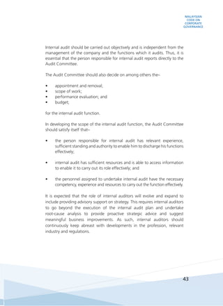 MALAYSIAN
CODE ON
CORPORATE
GOVERNANCE
43
	 Internal audit should be carried out objectively and is independent from the
management of the company and the functions which it audits. Thus, it is
essential that the person responsible for internal audit reports directly to the
Audit Committee.
	 The Audit Committee should also decide on among others the–
•	 appointment and removal;
•	 scope of work;
•	 performance evaluation; and
•	 budget;
	 for the internal audit function.
	 In developing the scope of the internal audit function, the Audit Committee
should satisfy itself that–
•	 the person responsible for internal audit has relevant experience,
sufficient standing and authority to enable him to discharge his functions
effectively;
•	 internal audit has sufficient resources and is able to access information
to enable it to carry out its role effectively; and
•	 the personnel assigned to undertake internal audit have the necessary
competency, experience and resources to carry out the function effectively.
	 It is expected that the role of internal auditors will evolve and expand to
include providing advisory support on strategy. This requires internal auditors
to go beyond the execution of the internal audit plan and undertake
root-cause analysis to provide proactive strategic advice and suggest
meaningful business improvements. As such, internal auditors should
continuously keep abreast with developments in the profession, relevant
industry and regulations.
 