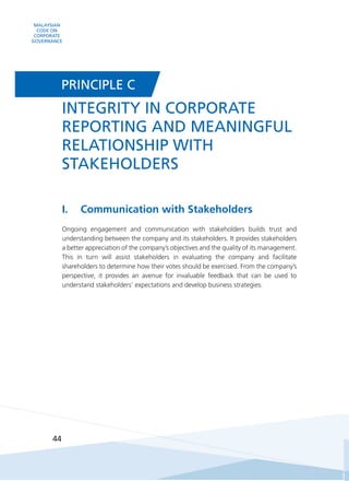 MALAYSIAN
CODE ON
CORPORATE
GOVERNANCE
44
I.	 Communication with Stakeholders
Ongoing engagement and communication with stakeholders builds trust and
understanding between the company and its stakeholders. It provides stakeholders
a better appreciation of the company’s objectives and the quality of its management.
This in turn will assist stakeholders in evaluating the company and facilitate
shareholders to determine how their votes should be exercised. From the company’s
perspective, it provides an avenue for invaluable feedback that can be used to
understand stakeholders’ expectations and develop business strategies.
INTEGRITY IN CORPORATE
REPORTING AND MEANINGFUL
RELATIONSHIP WITH
STAKEHOLDERS
PRINCIPLE C
 