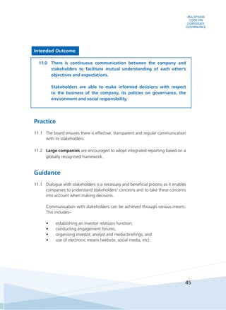 MALAYSIAN
CODE ON
CORPORATE
GOVERNANCE
45
Intended Outcome
11.0	 There is continuous communication between the company and
stakeholders to facilitate mutual understanding of each other’s
objectives and expectations.
	 Stakeholders are able to make informed decisions with respect
to the business of the company, its policies on governance, the
environment and social responsibility.
Practice
11.1	 The board ensures there is effective, transparent and regular communication
with its stakeholders.
11.2	 Large companies are encouraged to adopt integrated reporting based on a
globally recognised framework.
Guidance
11.1	 Dialogue with stakeholders is a necessary and beneficial process as it enables
companies to understand stakeholders’ concerns and to take these concerns
into account when making decisions.
	 Communication with stakeholders can be achieved through various means.
This includes–
•	 establishing an investor relations function;
•	 conducting engagement forums;
•	 organising investor, analyst and media briefings; and
•	 use of electronic means (website, social media, etc).
 