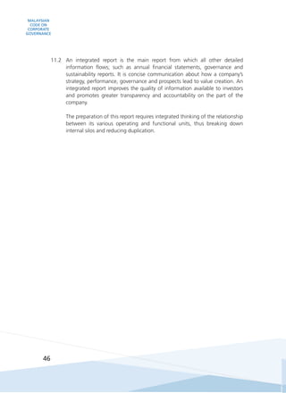 MALAYSIAN
CODE ON
CORPORATE
GOVERNANCE
46
11.2	 An integrated report is the main report from which all other detailed
information flows; such as annual financial statements, governance and
sustainability reports. It is concise communication about how a company’s
strategy, performance, governance and prospects lead to value creation. An
integrated report improves the quality of information available to investors
and promotes greater transparency and accountability on the part of the
company.
	 The preparation of this report requires integrated thinking of the relationship
between its various operating and functional units, thus breaking down
internal silos and reducing duplication.
 