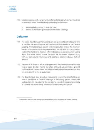 MALAYSIAN
CODE ON
CORPORATE
GOVERNANCE
48
12.3	 Listed companies with a large number of shareholders or which have meetings
in remote locations should leverage technology to facilitate–
•	 voting including voting in absentia7
; and
•	 remote shareholders’ participation at General Meetings.
Guidance
12.1	 The board should ensure that shareholders are given sufficient notice and time
to consider the resolutions that will be discussed and decided at the General
Meeting. The notice should provide further explanation beyond the minimum
content stipulated in the listing requirements for the resolution proposed to
enable shareholders to make an informed decision in exercising their voting
rights. The notice should include details of the resolutions proposed along
with any background information and reports or recommendations that are
relevant.
12.2	 Presence of all directors will provide opportunity for shareholders to effectively
engage each director. Having the chair of board subcommittees present
facilitates these conversations and allows shareholders to raise questions and
concerns directly to those responsible.
12.3	 The board should take proactive measures to ensure that shareholders are
able to participate at General Meetings. In facilitating greater shareholder
participation, it is important for the company to consider leveraging technology
to facilitate electronic voting and remote shareholder participation.
7
	 Shareholders exercising their voting rights without being physically present at General Meetings.
 