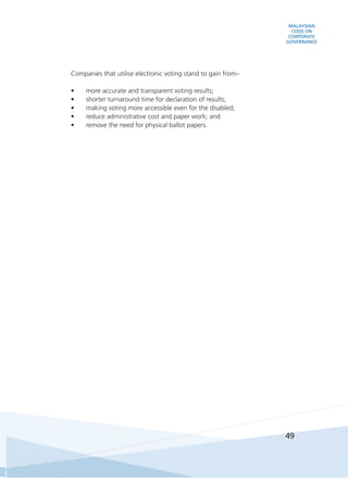 MALAYSIAN
CODE ON
CORPORATE
GOVERNANCE
49
	 Companies that utilise electronic voting stand to gain from–
•	 more accurate and transparent voting results;
•	 shorter turnaround time for declaration of results;
•	 making voting more accessible even for the disabled;
•	 reduce administrative cost and paper work; and
•	 remove the need for physical ballot papers.
 