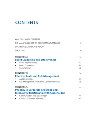 CONTENTS
WHY GOVERNANCE MATTERS	1
THE MALAYSIAN CODE ON CORPORATE GOVERNANCE	 2
COMPREHEND, APPLY AND REPORT 	 4
STRUCTURE		 10
PRINCIPLE A 	 12
Board Leadership and Effectiveness
•	 Board Responsibilities	 12
•	 Board Composition	 22
•	 Remuneration	 30
PRINCIPLE B 	 34
Effective Audit and Risk Management
•	 Audit Committee	 34
•	 Risk Management and Internal Control Framework	 39
PRINCIPLE C 	 44
Integrity in Corporate Reporting and
Meaningful Relationship with Stakeholders
•	 Communication with Stakeholders	 44
•	 Conduct of General Meetings	 47
 