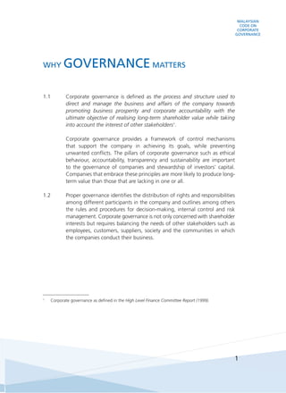 MALAYSIAN
CODE ON
CORPORATE
GOVERNANCE
1
1.1	 Corporate governance is defined as the process and structure used to
direct and manage the business and affairs of the company towards
promoting business prosperity and corporate accountability with the
ultimate objective of realising long-term shareholder value while taking
into account the interest of other stakeholders1
.
	 Corporate governance provides a framework of control mechanisms
that support the company in achieving its goals, while preventing
unwanted conflicts. The pillars of corporate governance such as ethical
behaviour, accountability, transparency and sustainability are important
to the governance of companies and stewardship of investors’ capital.
Companies that embrace these principles are more likely to produce long-
term value than those that are lacking in one or all.
1.2	 Proper governance identifies the distribution of rights and responsibilities
among different participants in the company and outlines among others
the rules and procedures for decision-making, internal control and risk
management. Corporate governance is not only concerned with shareholder
interests but requires balancing the needs of other stakeholders such as
employees, customers, suppliers, society and the communities in which
the companies conduct their business.
1
	 Corporate governance as defined in the High Level Finance Committee Report (1999).
WHY GOVERNANCE MATTERS
 
