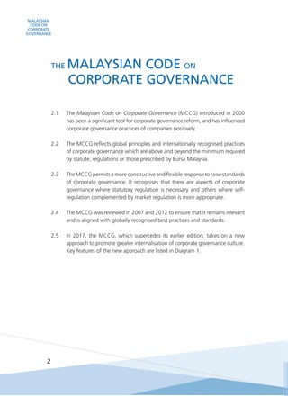 MALAYSIAN
CODE ON
CORPORATE
GOVERNANCE
2
2.1 	 The Malaysian Code on Corporate Governance (MCCG) introduced in 2000
has been a significant tool for corporate governance reform, and has influenced
corporate governance practices of companies positively.
2.2	 The MCCG reflects global principles and internationally recognised practices
of corporate governance which are above and beyond the minimum required
by statute, regulations or those prescribed by Bursa Malaysia.
2.3	 The MCCG permits a more constructive and flexible response to raise standards
of corporate governance. It recognises that there are aspects of corporate
governance where statutory regulation is necessary and others where self-
regulation complemented by market regulation is more appropriate.
2.4	 The MCCG was reviewed in 2007 and 2012 to ensure that it remains relevant
and is aligned with globally recognised best practices and standards.
2.5	 In 2017, the MCCG, which supercedes its earlier edition, takes on a new
approach to promote greater internalisation of corporate governance culture.
Key features of the new approach are listed in Diagram 1.
THE MALAYSIAN CODE ON
	 CORPORATE GOVERNANCE
 
