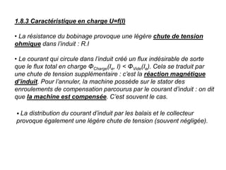 1.8.3 Caractéristique en charge U=f(I)
• La résistance du bobinage provoque une légère chute de tension
ohmique dans l’induit : R.I
• Le courant qui circule dans l’induit créé un flux indésirable de sorte
que le flux total en charge ΦCharge(Ie, I) < ΦVide(Ie). Cela se traduit par
une chute de tension supplémentaire : c’est la réaction magnétique
d’induit. Pour l’annuler, la machine possède sur le stator des
enroulements de compensation parcourus par le courant d’induit : on dit
que la machine est compensée. C’est souvent le cas.
• La distribution du courant d’induit par les balais et le collecteur
provoque également une légère chute de tension (souvent négligée).
 