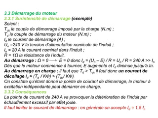 3.3 Démarrage du moteur
3.3.1 Surintensité de démarrage (exemple)
Soient :
Tdc le couple de démarrage imposé par la charge (N.m) ;
Td le couple de démarrage du moteur (N.m) ;
Id le courant de démarrage (A) ;
Un =240 V la tension d’alimentation nominale de l’induit ;
In = 20 A le courant nominal dans l’induit ;
R = 1Ω la résistance de l’induit.
Au démarrage : Ω = 0 E = 0 donc Id = (Un – E) / R = Un / R = 240 A >> In
Dès que le moteur commence à tourner, E augmente et Id diminue jusqu’à In.
Au démarrage en charge : il faut que Td > Tdc il faut donc un courant de
décollage Id ≈ (Td / KΦ) > (Tdc/ KΦ)
On constate qu’étant donné la pointe de courant de démarrage, le moteur à
excitation indépendante peut démarrer en charge.
3.3.2 Conséquences
La pointe de courant de 240 A va provoquer la détérioration de l’induit par
échauffement excessif par effet joule.
Il faut limiter le courant de démarrage : en générale on accepte Id = 1,5 In
 