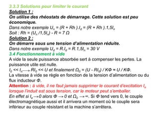 3.3.3 Solutions pour limiter le courant
Solution 1 :
On utilise des rhéostats de démarrage. Cette solution est peu
économique.
Dans notre exemple Un = (R + Rh ).Id = (R + Rh ).1,5In
Soit : Rh = (Un /1,5In) - R = 7 Ω
Solution 2 :
On démarre sous une tension d’alimentation réduite.
Dans notre exemple Ud = R.Id = R.1,5In = 30 V
3.4 Fonctionnement à vide
A vide la seule puissance absorbée sert à compenser les pertes. La
puissance utile est nulle.
I0 << In RI0 << U et finalement Ω0 = (U - RI0) / KΦ ≈ U / KΦ.
La vitesse à vide se règle en fonction de la tension d’alimentation ou du
flux inducteur Φ.
Attention : à vide, il ne faut jamais supprimer le courant d’excitation Ie
lorsque l’induit est sous tension, car le moteur peut s’emballer.
En effet si Ie 0 alors Φ 0 et Ω0 ∞. Si Φ tend vers 0, le couple
électromagnétique aussi et il arrivera un moment où le couple sera
inférieur au couple résistant et la machine s’arrêtera.
 