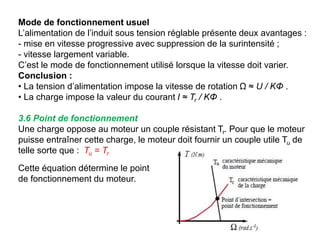 Mode de fonctionnement usuel
L’alimentation de l’induit sous tension réglable présente deux avantages :
- mise en vitesse progressive avec suppression de la surintensité ;
- vitesse largement variable.
C’est le mode de fonctionnement utilisé lorsque la vitesse doit varier.
Conclusion :
• La tension d’alimentation impose la vitesse de rotation Ω ≈ U / KΦ .
• La charge impose la valeur du courant I ≈ Tr / KΦ .
3.6 Point de fonctionnement
Une charge oppose au moteur un couple résistant Tr. Pour que le moteur
puisse entraîner cette charge, le moteur doit fournir un couple utile Tu de
telle sorte que : Tu = Tr
Cette équation détermine le point
de fonctionnement du moteur.
 