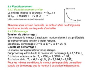 4.4 Fonctionnement
4.4.1 Fonctionnement à vide
La charge impose le courant : I = √Tem / k
Si Tem 0 alors I 0 et Ω ∞
(si l’on ne tient pas compte des frottements).
Alimenté sous tension nominale, le moteur série ne doit jamais
fonctionner à vide au risque de s’emballer.
4.4.2 Démarrage
Tension de démarrage :
Comme pour le moteur à excitation indépendante, il est préférable
de démarrer sous tension d’induit réduite.
En effet au démarrage : Ω = 0  E = 0  I = U / Rt
Couple de démarrage :
Le moteur série peut démarrer en charge.
Supposons que l’on limite le courant de démarrage Id à 1,5 fois In.
Excitation indépendante : Td = KΦId = 1,5KΦIn = 1,5Tn
Excitation série : Td = kId
2 = k(1,5In )2 = 2,25kIn
2 = 2,25Tn
Pour les mêmes conditions, le moteur série possède un meilleur
couple de démarrage que le moteur à excitation indépendante.
 