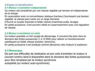 5 Emploi et identification
5.1 Moteur à excitation indépendante
Ce moteur est caractérisé par une vitesse réglable par tension et indépendante
de la charge.
En association avec un convertisseur statique (hacheur) fournissant une tension
réglable, la vitesse peut varier sur un large domaine.
Il fournit un couple important à faible vitesse (machines-outils, levage).
En petite puissance, il est souvent utilisé en asservissement avec une régulation
de vitesse.
5.2 Moteur à excitation en série
Ce moteur possède un fort couple de démarrage. Il convient très bien dans le
domaine des fortes puissances (1 à 10 MW) pour obtenir un fonctionnement
satisfaisant en faible vitesse (traction, laminoirs).
En petite puissance il est employé comme démarreur des moteurs à explosion.
5.3 Remarque
De part ses difficultés de réalisation et son coût d’entretien le moteur à
courant continu tend à disparaître dans le domaine des fortes puissances
pour être remplacé par le moteur synchrone
autopiloté (ou moteur auto-synchrone).
 
