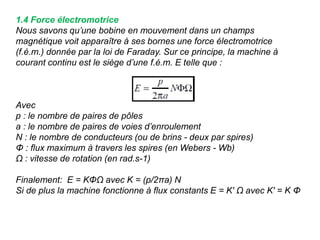 1.4 Force électromotrice
Nous savons qu’une bobine en mouvement dans un champs
magnétique voit apparaître à ses bornes une force électromotrice
(f.é.m.) donnée par la loi de Faraday. Sur ce principe, la machine à
courant continu est le siège d’une f.é.m. E telle que :
Avec
p : le nombre de paires de pôles
a : le nombre de paires de voies d’enroulement
N : le nombre de conducteurs (ou de brins - deux par spires)
Φ : flux maximum à travers les spires (en Webers - Wb)
Ω : vitesse de rotation (en rad.s-1)
Finalement: E = KΦΩ avec K = (p/2πa) N
Si de plus la machine fonctionne à flux constants E = K' Ω avec K' = K Φ
 