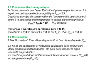 1.6 Puissance électromagnétique
Si l’induit présente une f.é.m. E et s’il est parcouru par le courant I, il
reçoit une puissance électromagnétique Pem = E.I
D’après le principe de conservation de l’énergie cette puissance est
égale à la puissance développée par le couple électromagnétique.
Pem = Tem Ω = EI Pem en watts
Remarque : on retrouve la relation Tem = K Φ I
(En effet E = K Φ Ω donc EI = K Φ Ω I = TemΩ d' où Tem = K Φ I)
1.7 Réversibilité
A flux Φ constant, E ne dépend que de Ω et I ne dépend que de Tem.
La f.é.m. de la machine et l’intensité du courant dans l’induit sont
deux grandeurs indépendantes. On peut donc donner le signe
souhaité au produit E.I.
La machine peut donc indifféremment fonctionner en moteur (Pem>0)
ou en génératrice (Pem<0).
 