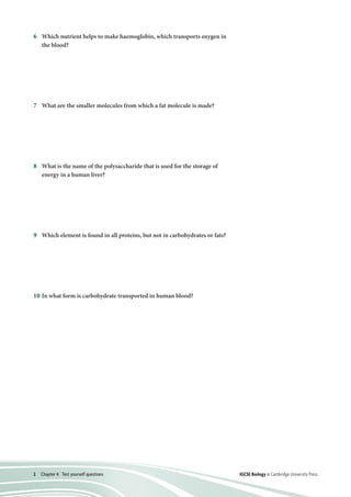 2  Chapter 4:  Test yourself questions IGCSE Biology © Cambridge University Press
6	Which nutrient helps to make haemoglobin, which transports oxygen in
the blood?
7	What are the smaller molecules from which a fat molecule is made?
8	What is the name of the polysaccharide that is used for the storage of
energy in a human liver?
9	Which element is found in all proteins, but not in carbohydrates or fats?
10	In what form is carbohydrate transported in human blood?
A	 calcium
B	 carbohydrates
C	 iron
D	 vitamin C
A	 amino acids and oxygen
B	 fatty acids and glycerol
C	 glucose and proteins
D	 vitamin D and calcium
A	 cellulose
B	 glucose
C	 glycogen
D	 starch
A	 carbon
B	 hydrogen
C	 oxygen
D	 nitrogen
A	 glucose
B	 glycerol
C	 starch
D	 sucrose
 