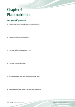 Chapter 6:  Test yourself questions  1IGCSE Biology © Cambridge University Press
Test yourself questions
1	 Which energy conversion takes place in photosynthesis?
2	 What is the function of chlorophyll?
3	 How does carbon dioxide get into a leaf?
4	 How does water get into a leaf?
5	 In which leaf tissue does most photosynthesis take place?
6	 Which feature of a leaf adapts it for absorption of sunlight?
Chapter 6
Plant nutrition
A	 chemical energy to kinetic energy
B	 kinetic energy to electrical energy
C	 electrical energy to light energy
D	 light energy to chemical energy
A	 to absorb light energy
B	 to attract sunlight
C	 to make a leaf look green
D	 to store starch grains
A	 into the root hairs and up through the xylem
B	 into the stem and up through the phloem
C	 through the stomata
D	 through the upper epidermis
A	 into the root hairs and up through the xylem
B	 into the stem and up through the phloem
C	 through the stomata
D	 through the upper epidermis
A	 upper epidermis
B	 palisade mesophyll
C	 spongy mesophyll
D	 lower epidermis
A	 air spaces in the spongy mesophyll
B	 a large surface area
C	 a waterproof cuticle over the upper epidermis
D	 stomata in the lower epidermis
 