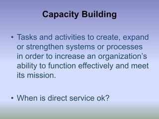 Capacity BuildingTasks and activities to create, expand or strengthen systems or processes in order to increase an organization’s ability to function effectively and meet its mission.When is direct service ok?