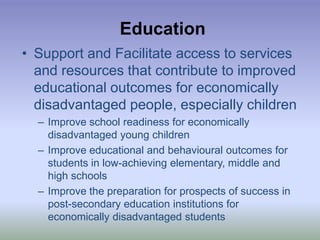 EducationSupport and Facilitate access to services and resources that contribute to improved educational outcomes for economically disadvantaged people, especially childrenImprove school readiness for economically disadvantaged young childrenImprove educational and behavioural outcomes for students in low-achieving elementary, middle and high schoolsImprove the preparation for prospects of success in post-secondary education institutions for economically disadvantaged students