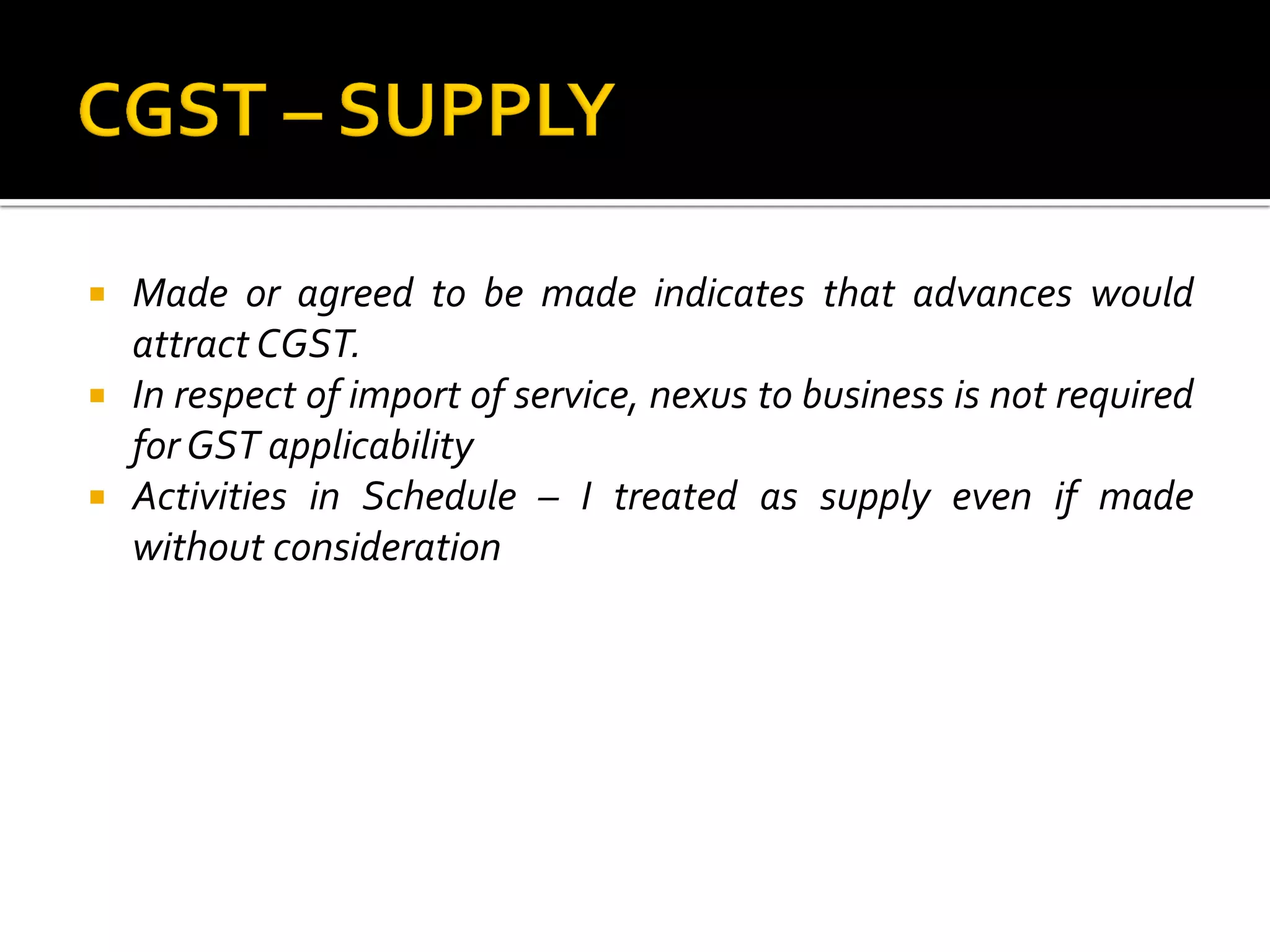  Made or agreed to be made indicates that advances would
attract CGST.
 In respect of import of service, nexus to business is not required
for GST applicability
 Activities in Schedule – I treated as supply even if made
without consideration
 