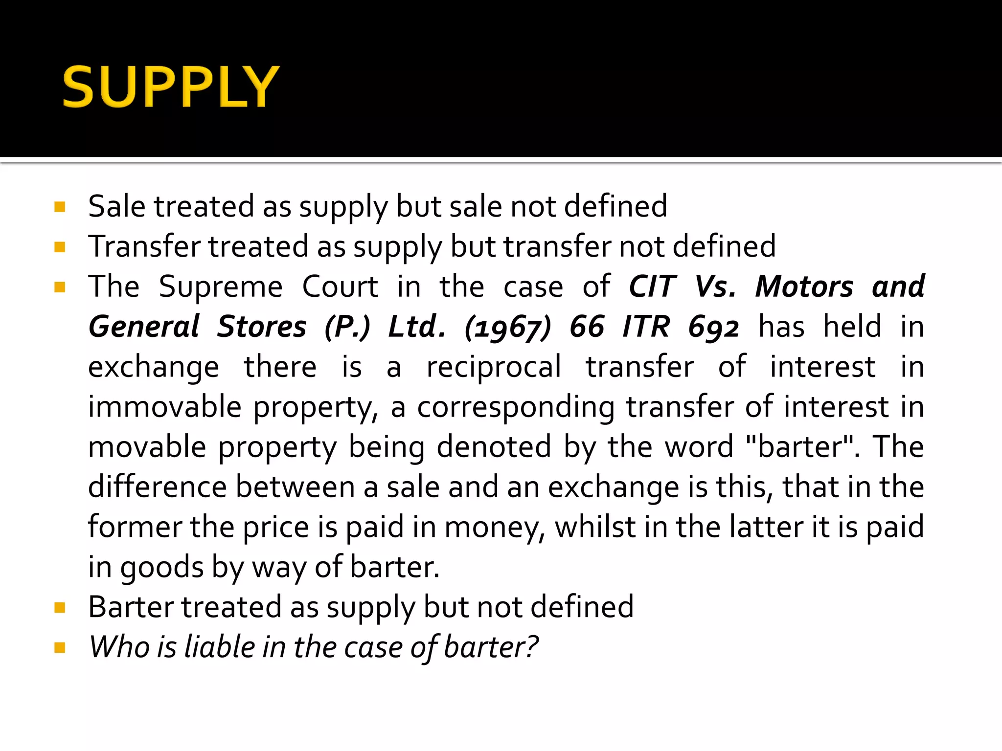  Sale treated as supply but sale not defined
 Transfer treated as supply but transfer not defined
 The Supreme Court in the case of CIT Vs. Motors and
General Stores (P.) Ltd. (1967) 66 ITR 692 has held in
exchange there is a reciprocal transfer of interest in
immovable property, a corresponding transfer of interest in
movable property being denoted by the word "barter". The
difference between a sale and an exchange is this, that in the
former the price is paid in money, whilst in the latter it is paid
in goods by way of barter.
 Barter treated as supply but not defined
 Who is liable in the case of barter?
 