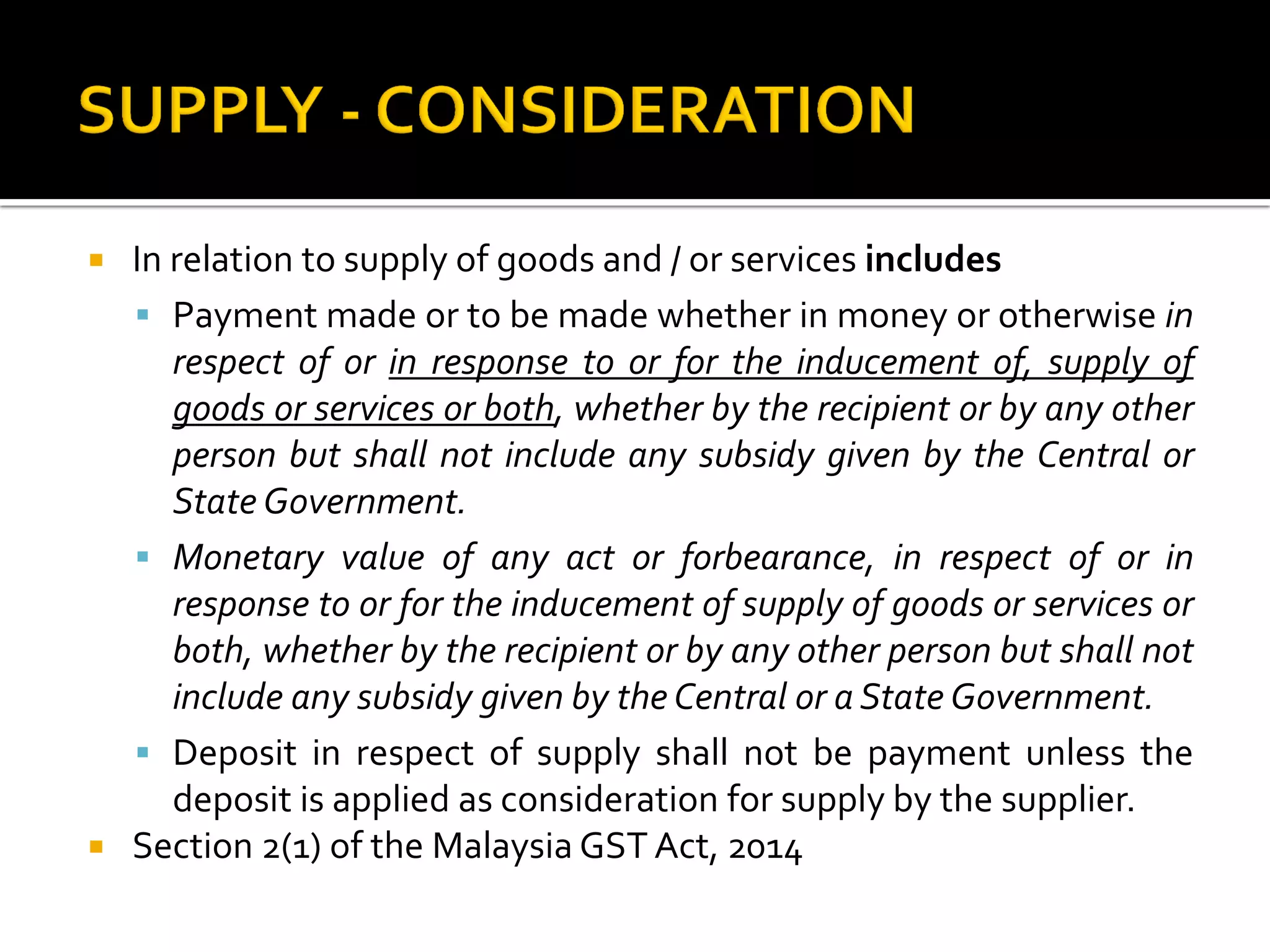  In relation to supply of goods and / or services includes
 Payment made or to be made whether in money or otherwise in
respect of or in response to or for the inducement of, supply of
goods or services or both, whether by the recipient or by any other
person but shall not include any subsidy given by the Central or
State Government.
 Monetary value of any act or forbearance, in respect of or in
response to or for the inducement of supply of goods or services or
both, whether by the recipient or by any other person but shall not
include any subsidy given by the Central or a State Government.
 Deposit in respect of supply shall not be payment unless the
deposit is applied as consideration for supply by the supplier.
 Section 2(1) of the Malaysia GST Act, 2014
 