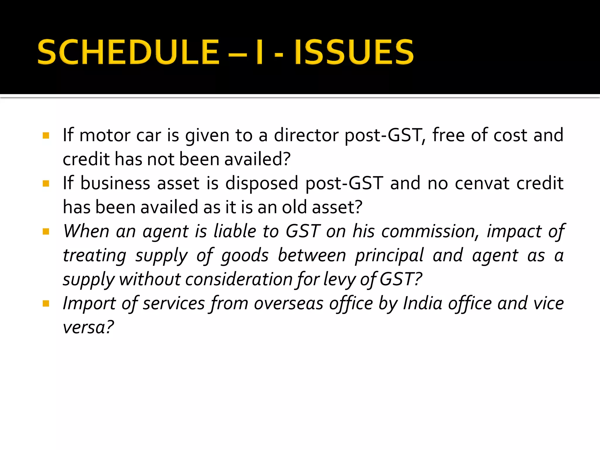  If motor car is given to a director post-GST, free of cost and
credit has not been availed?
 If business asset is disposed post-GST and no cenvat credit
has been availed as it is an old asset?
 When an agent is liable to GST on his commission, impact of
treating supply of goods between principal and agent as a
supply without consideration for levy of GST?
 Import of services from overseas office by India office and vice
versa?
 