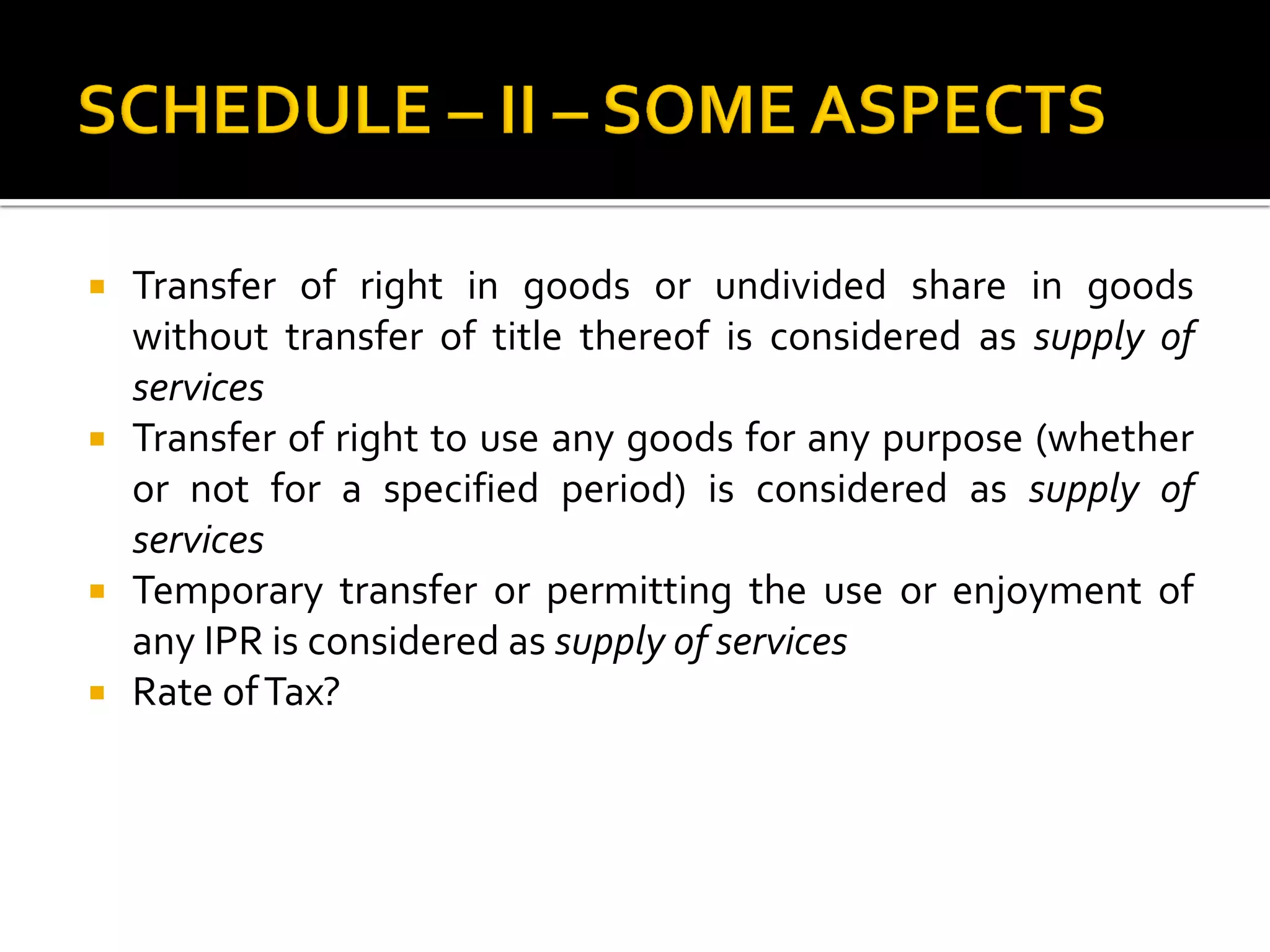  Transfer of right in goods or undivided share in goods
without transfer of title thereof is considered as supply of
services
 Transfer of right to use any goods for any purpose (whether
or not for a specified period) is considered as supply of
services
 Temporary transfer or permitting the use or enjoyment of
any IPR is considered as supply of services
 Rate ofTax?
 