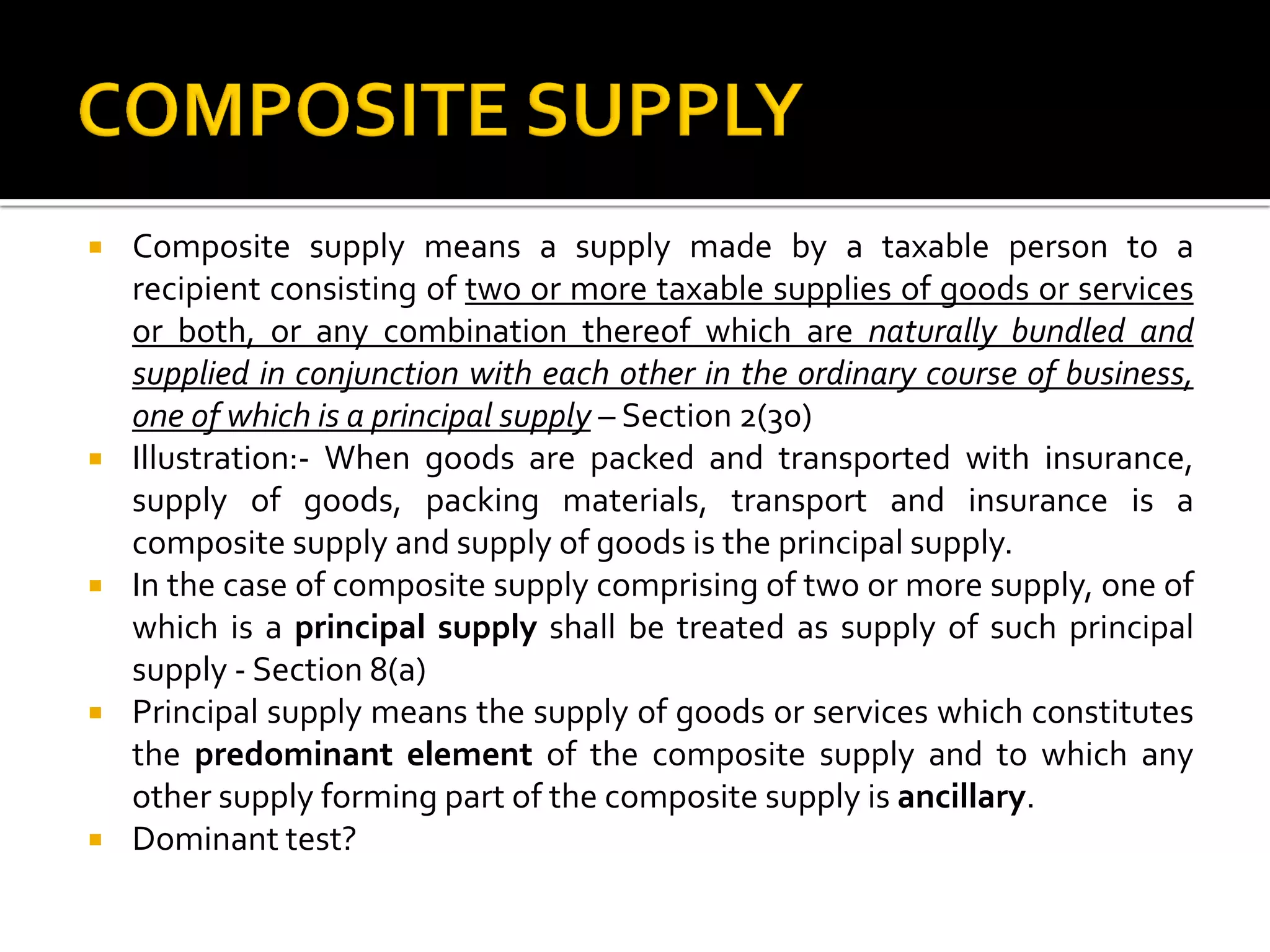  Composite supply means a supply made by a taxable person to a
recipient consisting of two or more taxable supplies of goods or services
or both, or any combination thereof which are naturally bundled and
supplied in conjunction with each other in the ordinary course of business,
one of which is a principal supply – Section 2(30)
 Illustration:- When goods are packed and transported with insurance,
supply of goods, packing materials, transport and insurance is a
composite supply and supply of goods is the principal supply.
 In the case of composite supply comprising of two or more supply, one of
which is a principal supply shall be treated as supply of such principal
supply - Section 8(a)
 Principal supply means the supply of goods or services which constitutes
the predominant element of the composite supply and to which any
other supply forming part of the composite supply is ancillary.
 Dominant test?
 