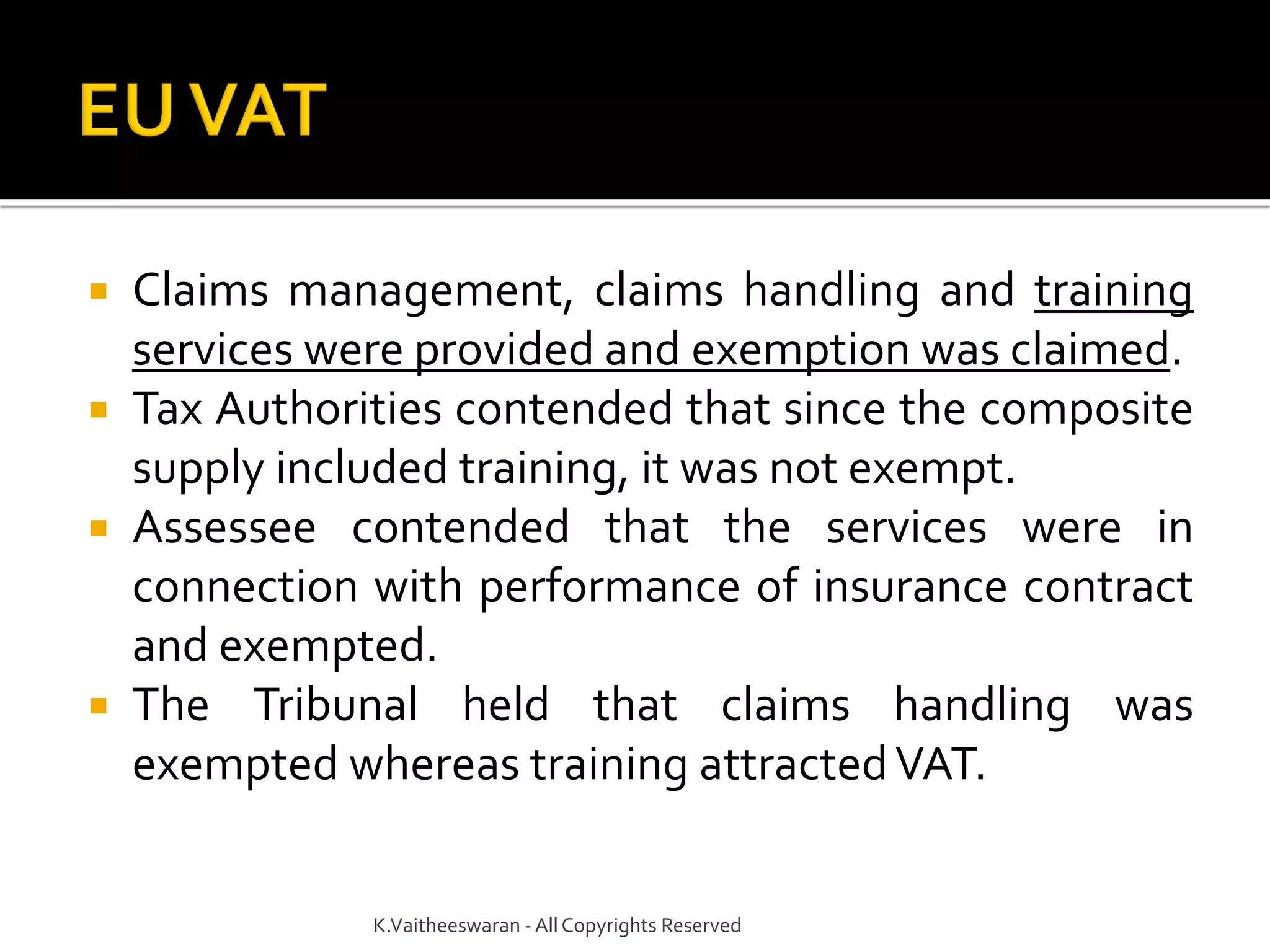  Claims management, claims handling and training
services were provided and exemption was claimed.
 Tax Authorities contended that since the composite
supply included training, it was not exempt.
 Assessee contended that the services were in
connection with performance of insurance contract
and exempted.
 The Tribunal held that claims handling was
exempted whereas training attractedVAT.
K.Vaitheeswaran - AllCopyrights Reserved
 