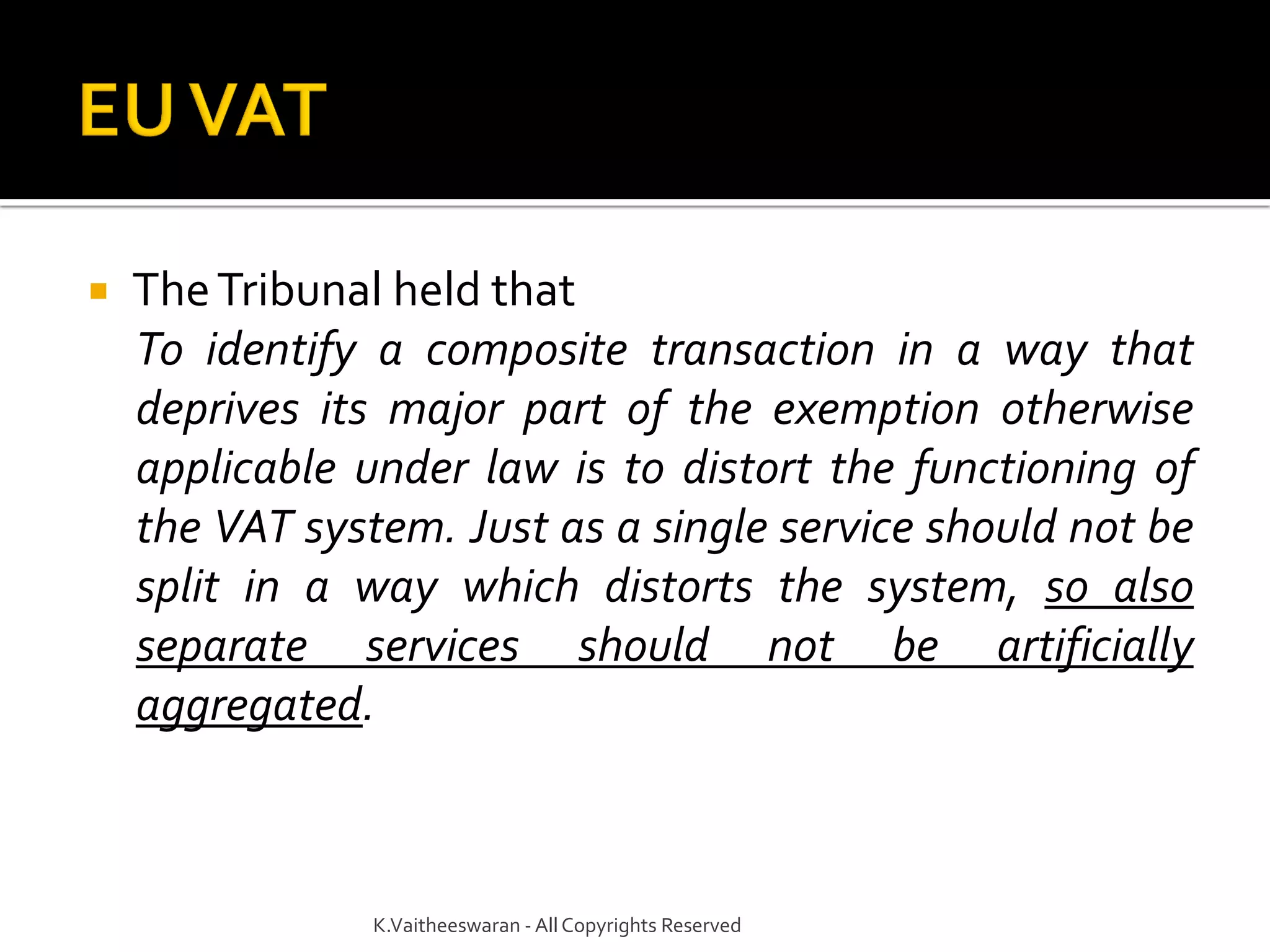  TheTribunal held that
To identify a composite transaction in a way that
deprives its major part of the exemption otherwise
applicable under law is to distort the functioning of
the VAT system. Just as a single service should not be
split in a way which distorts the system, so also
separate services should not be artificially
aggregated.
K.Vaitheeswaran - AllCopyrights Reserved
 