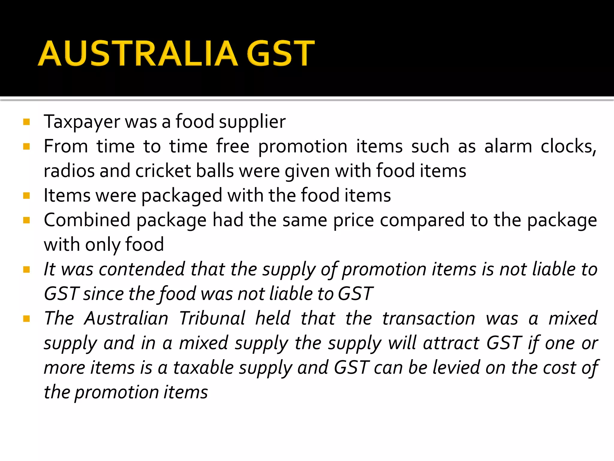  Taxpayer was a food supplier
 From time to time free promotion items such as alarm clocks,
radios and cricket balls were given with food items
 Items were packaged with the food items
 Combined package had the same price compared to the package
with only food
 It was contended that the supply of promotion items is not liable to
GST since the food was not liable to GST
 The Australian Tribunal held that the transaction was a mixed
supply and in a mixed supply the supply will attract GST if one or
more items is a taxable supply and GST can be levied on the cost of
the promotion items
 