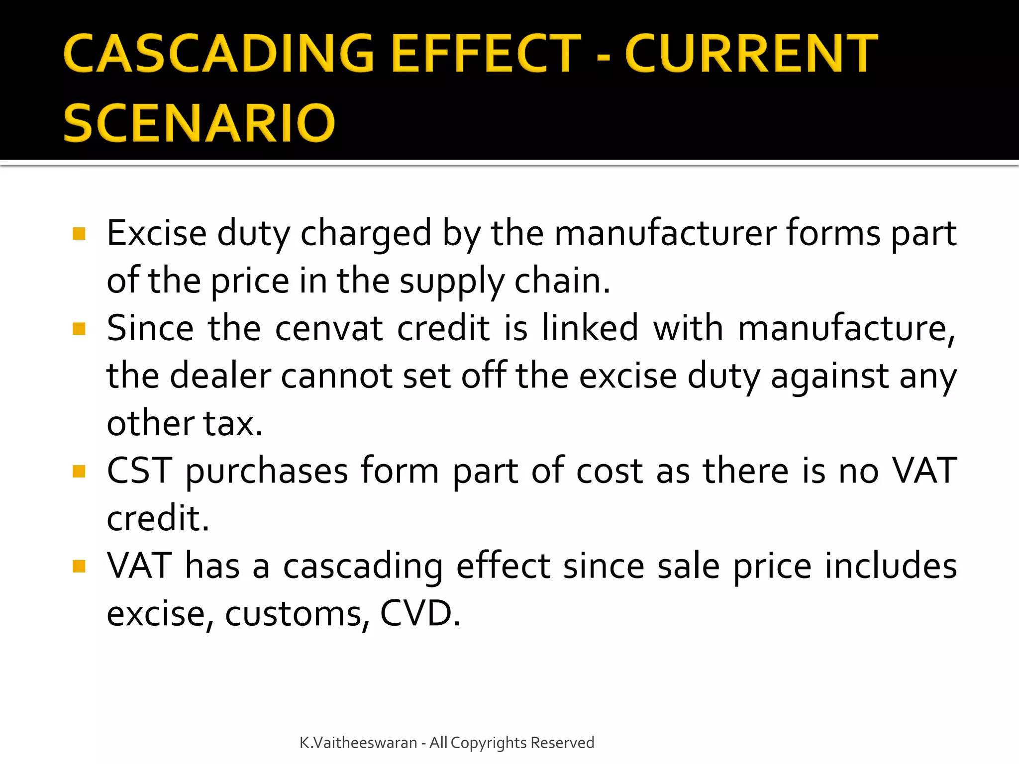  Excise duty charged by the manufacturer forms part
of the price in the supply chain.
 Since the cenvat credit is linked with manufacture,
the dealer cannot set off the excise duty against any
other tax.
 CST purchases form part of cost as there is no VAT
credit.
 VAT has a cascading effect since sale price includes
excise, customs, CVD.
K.Vaitheeswaran - AllCopyrights Reserved
 