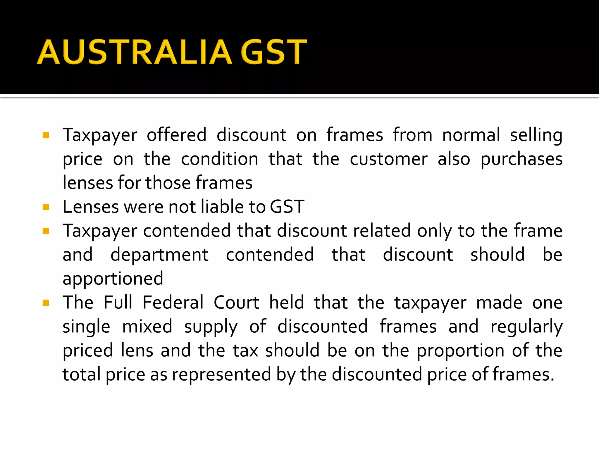  Taxpayer offered discount on frames from normal selling
price on the condition that the customer also purchases
lenses for those frames
 Lenses were not liable to GST
 Taxpayer contended that discount related only to the frame
and department contended that discount should be
apportioned
 The Full Federal Court held that the taxpayer made one
single mixed supply of discounted frames and regularly
priced lens and the tax should be on the proportion of the
total price as represented by the discounted price of frames.
 
