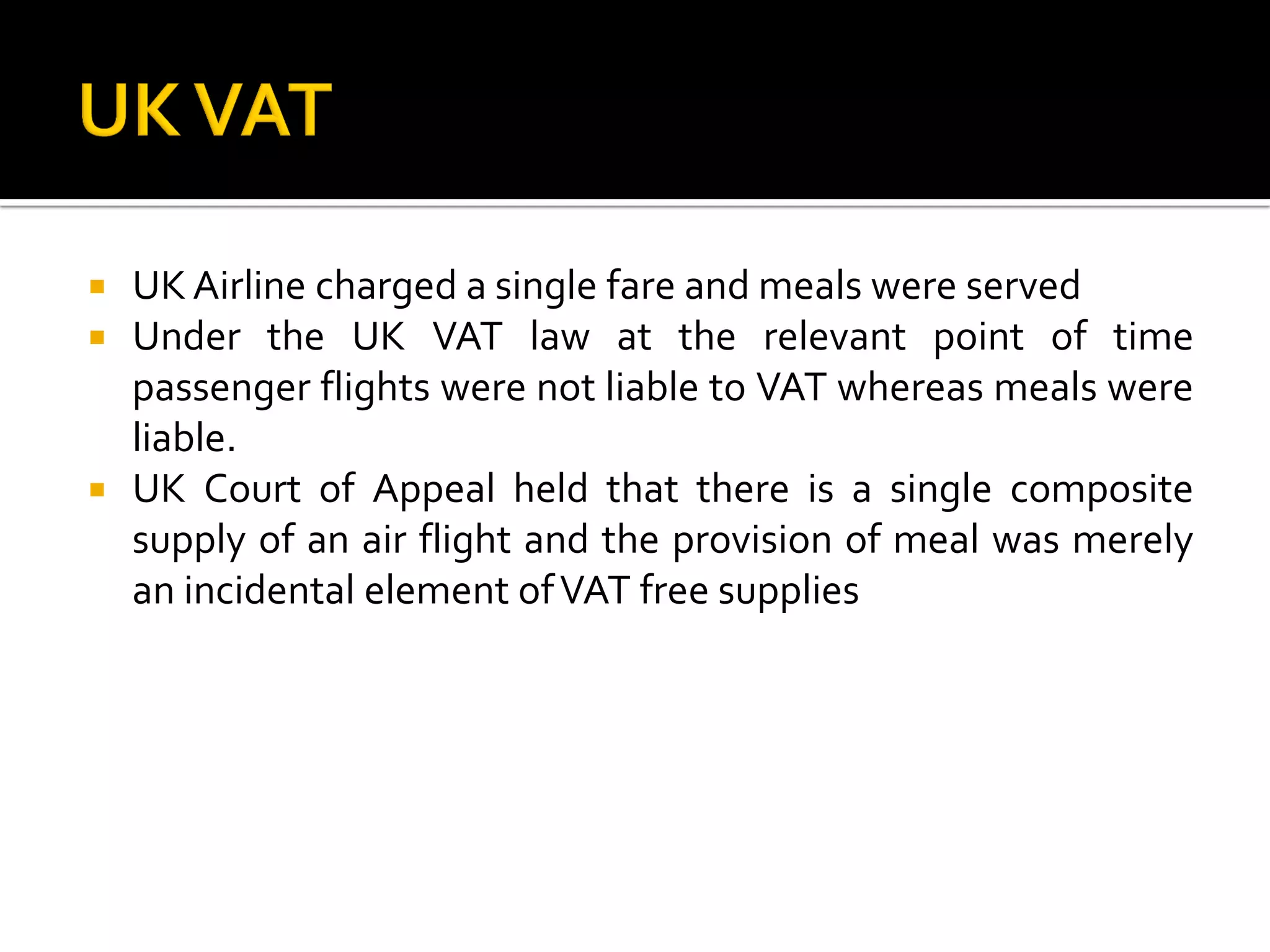  UK Airline charged a single fare and meals were served
 Under the UK VAT law at the relevant point of time
passenger flights were not liable to VAT whereas meals were
liable.
 UK Court of Appeal held that there is a single composite
supply of an air flight and the provision of meal was merely
an incidental element ofVAT free supplies
 