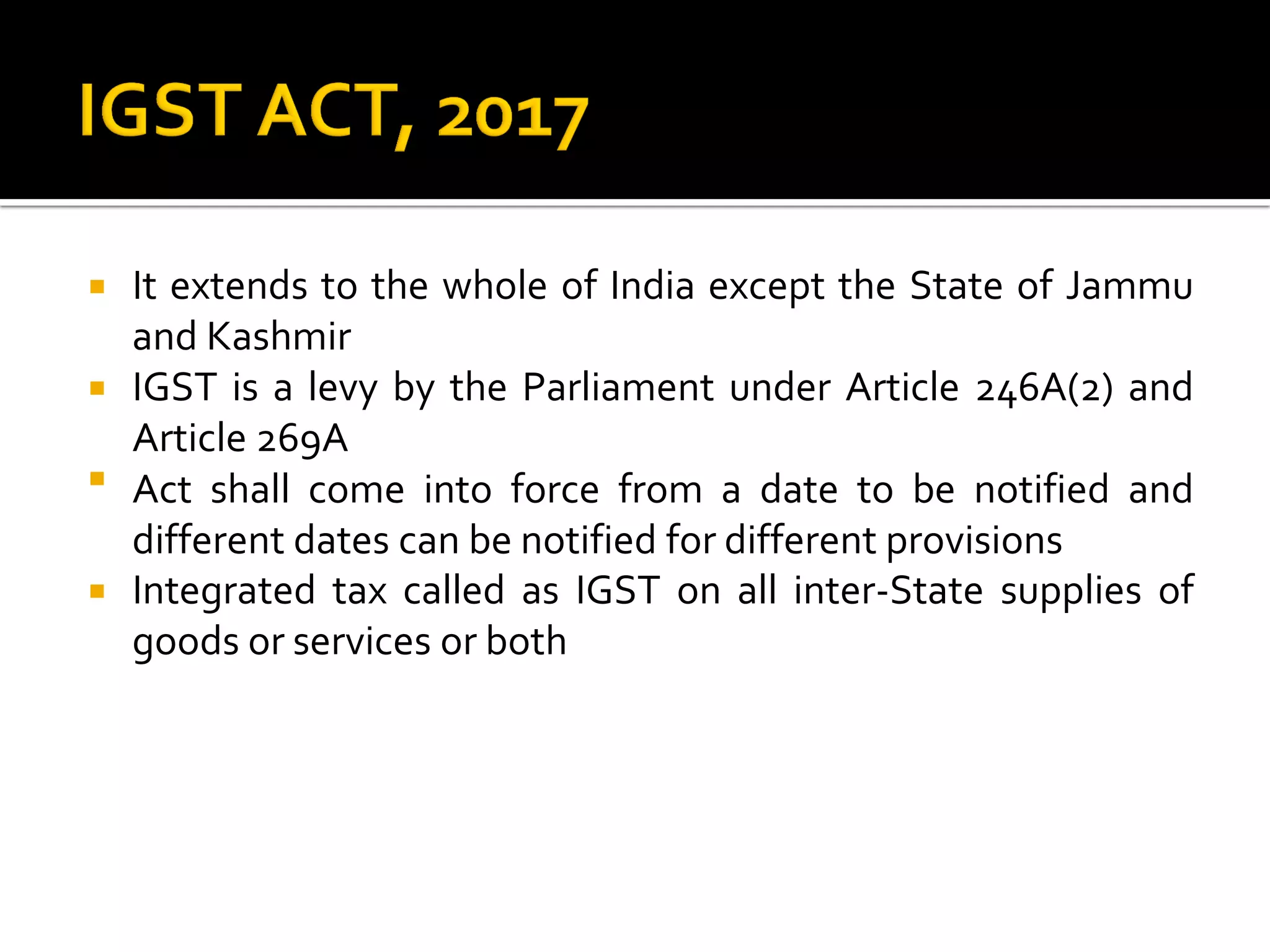  It extends to the whole of India except the State of Jammu
and Kashmir
 IGST is a levy by the Parliament under Article 246A(2) and
Article 269A
 Act shall come into force from a date to be notified and
different dates can be notified for different provisions
 Integrated tax called as IGST on all inter-State supplies of
goods or services or both
 