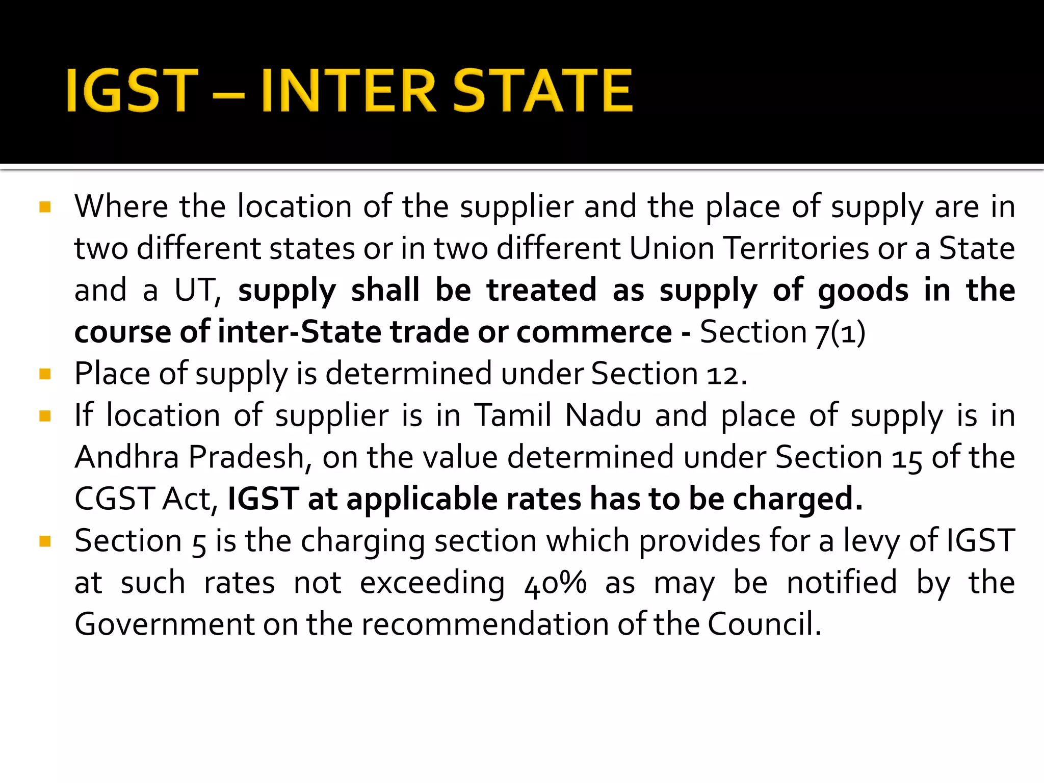  Where the location of the supplier and the place of supply are in
two different states or in two different Union Territories or a State
and a UT, supply shall be treated as supply of goods in the
course of inter-State trade or commerce - Section 7(1)
 Place of supply is determined under Section 12.
 If location of supplier is in Tamil Nadu and place of supply is in
Andhra Pradesh, on the value determined under Section 15 of the
CGST Act, IGST at applicable rates has to be charged.
 Section 5 is the charging section which provides for a levy of IGST
at such rates not exceeding 40% as may be notified by the
Government on the recommendation of the Council.
 