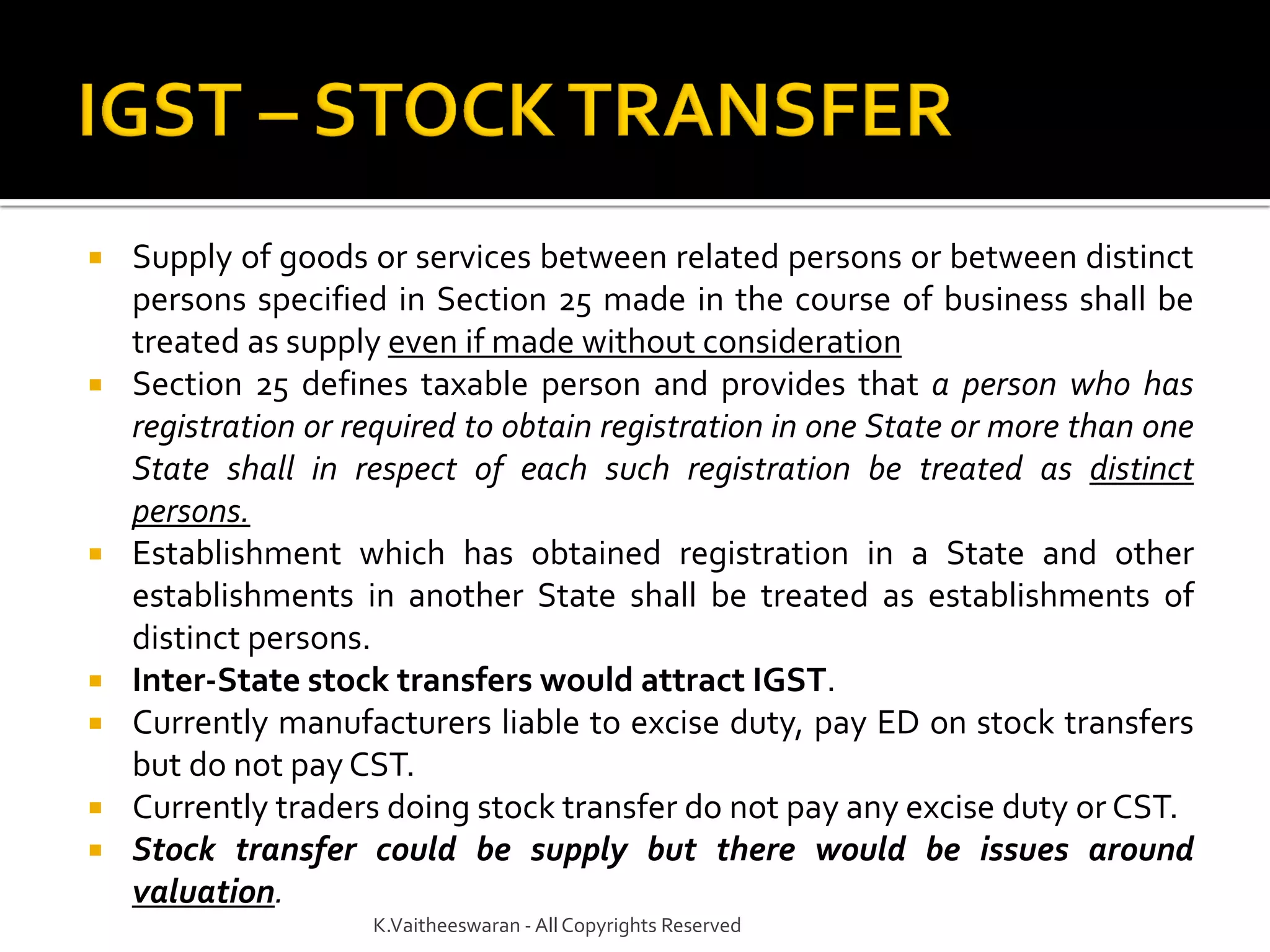  Supply of goods or services between related persons or between distinct
persons specified in Section 25 made in the course of business shall be
treated as supply even if made without consideration
 Section 25 defines taxable person and provides that a person who has
registration or required to obtain registration in one State or more than one
State shall in respect of each such registration be treated as distinct
persons.
 Establishment which has obtained registration in a State and other
establishments in another State shall be treated as establishments of
distinct persons.
 Inter-State stock transfers would attract IGST.
 Currently manufacturers liable to excise duty, pay ED on stock transfers
but do not pay CST.
 Currently traders doing stock transfer do not pay any excise duty or CST.
 Stock transfer could be supply but there would be issues around
valuation.
K.Vaitheeswaran - AllCopyrights Reserved
 
