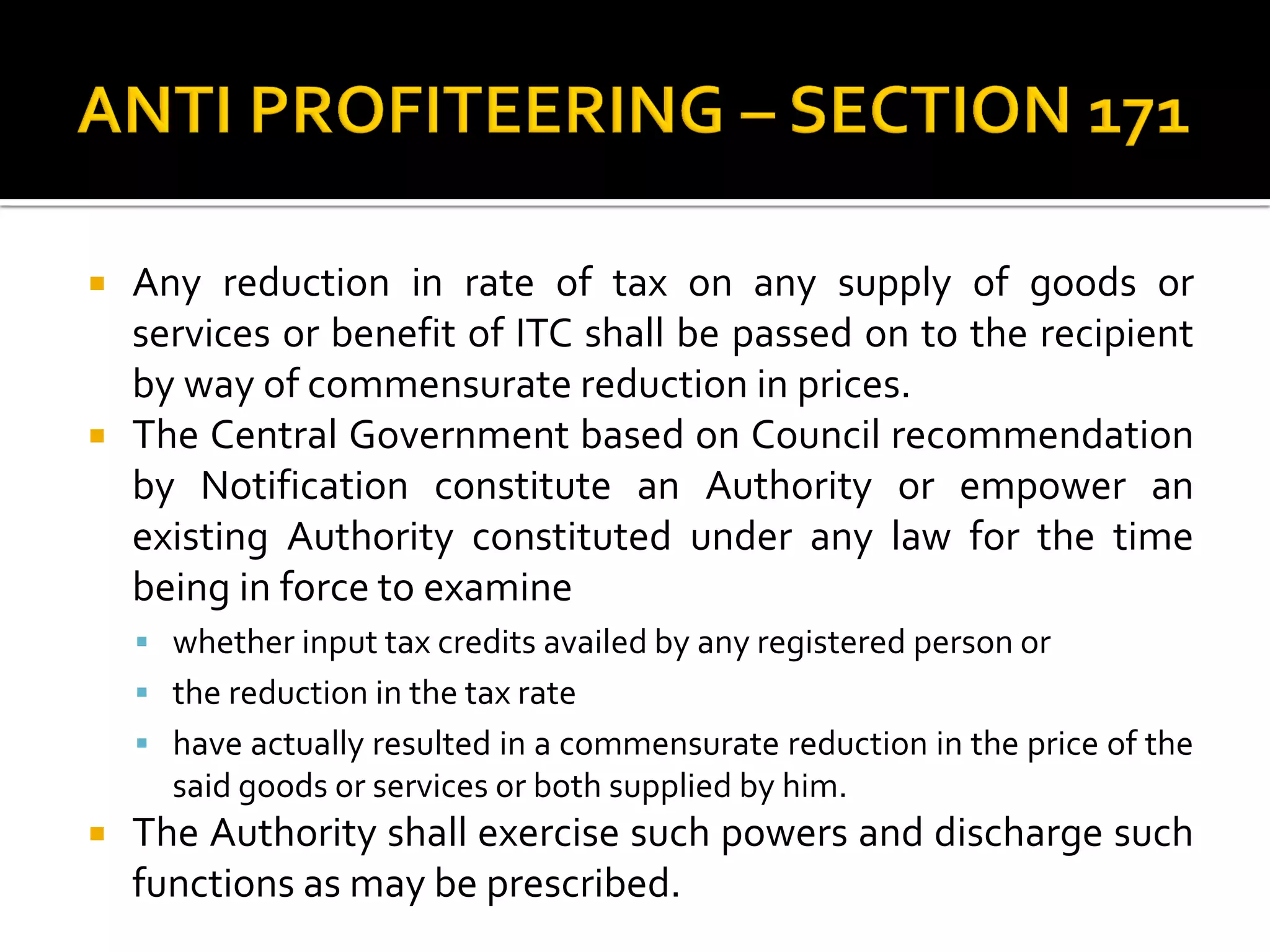  Any reduction in rate of tax on any supply of goods or
services or benefit of ITC shall be passed on to the recipient
by way of commensurate reduction in prices.
 The Central Government based on Council recommendation
by Notification constitute an Authority or empower an
existing Authority constituted under any law for the time
being in force to examine
 whether input tax credits availed by any registered person or
 the reduction in the tax rate
 have actually resulted in a commensurate reduction in the price of the
said goods or services or both supplied by him.
 The Authority shall exercise such powers and discharge such
functions as may be prescribed.
 