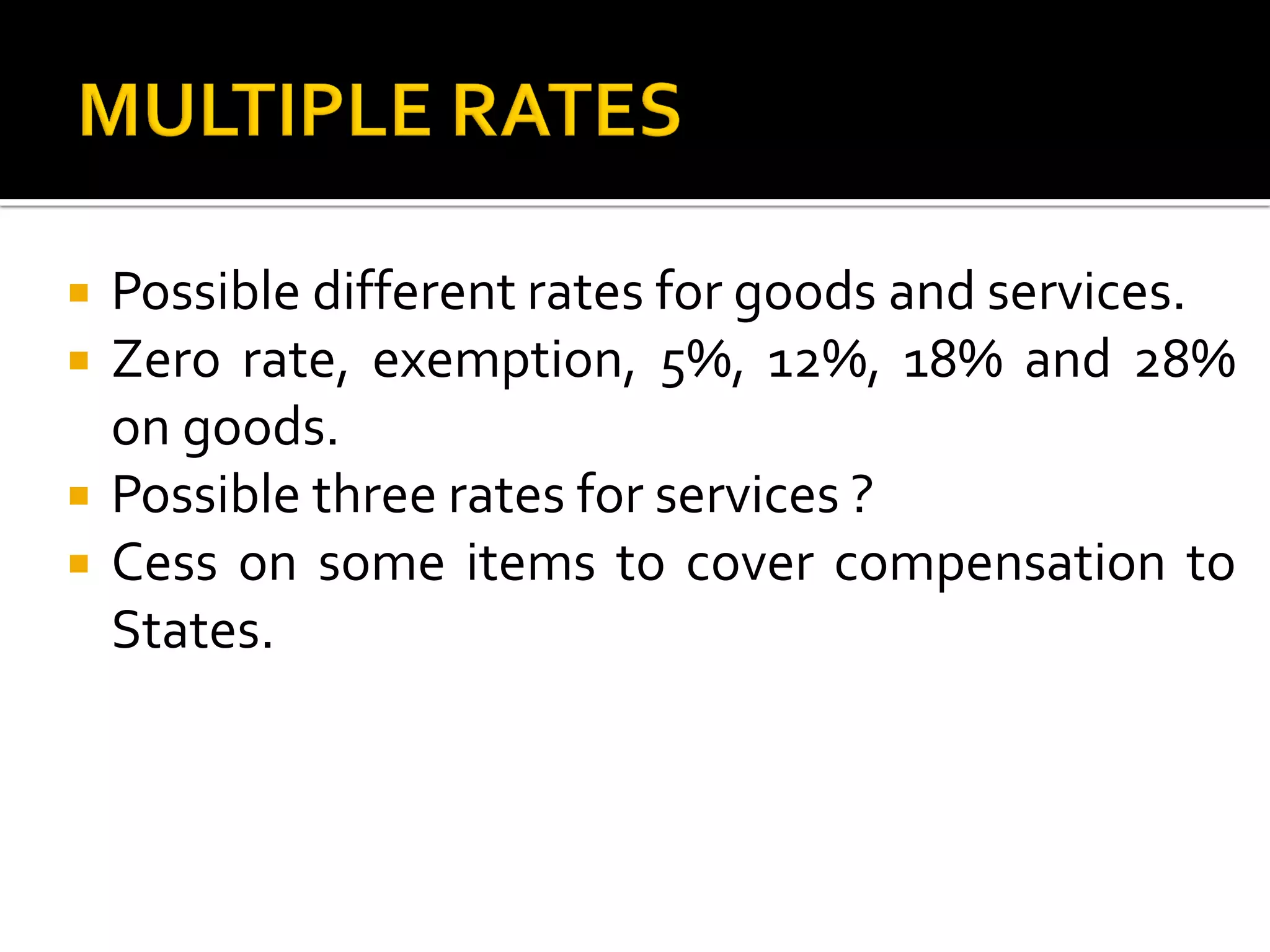  Possible different rates for goods and services.
 Zero rate, exemption, 5%, 12%, 18% and 28%
on goods.
 Possible three rates for services ?
 Cess on some items to cover compensation to
States.
 