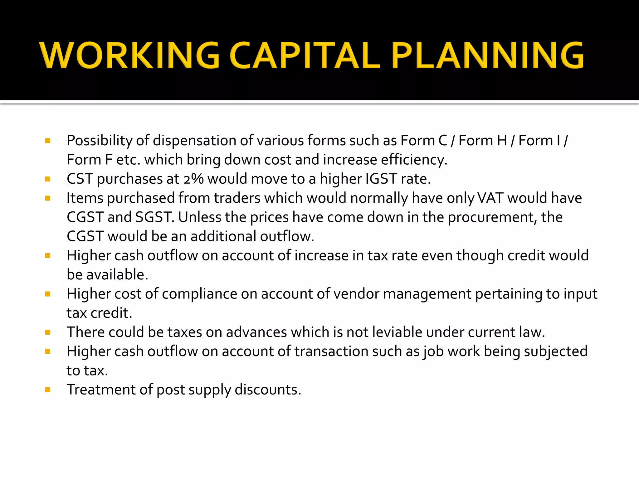  Possibility of dispensation of various forms such as Form C / Form H / Form I /
Form F etc. which bring down cost and increase efficiency.
 CST purchases at 2% would move to a higher IGST rate.
 Items purchased from traders which would normally have onlyVAT would have
CGST and SGST. Unless the prices have come down in the procurement, the
CGST would be an additional outflow.
 Higher cash outflow on account of increase in tax rate even though credit would
be available.
 Higher cost of compliance on account of vendor management pertaining to input
tax credit.
 There could be taxes on advances which is not leviable under current law.
 Higher cash outflow on account of transaction such as job work being subjected
to tax.
 Treatment of post supply discounts.
 