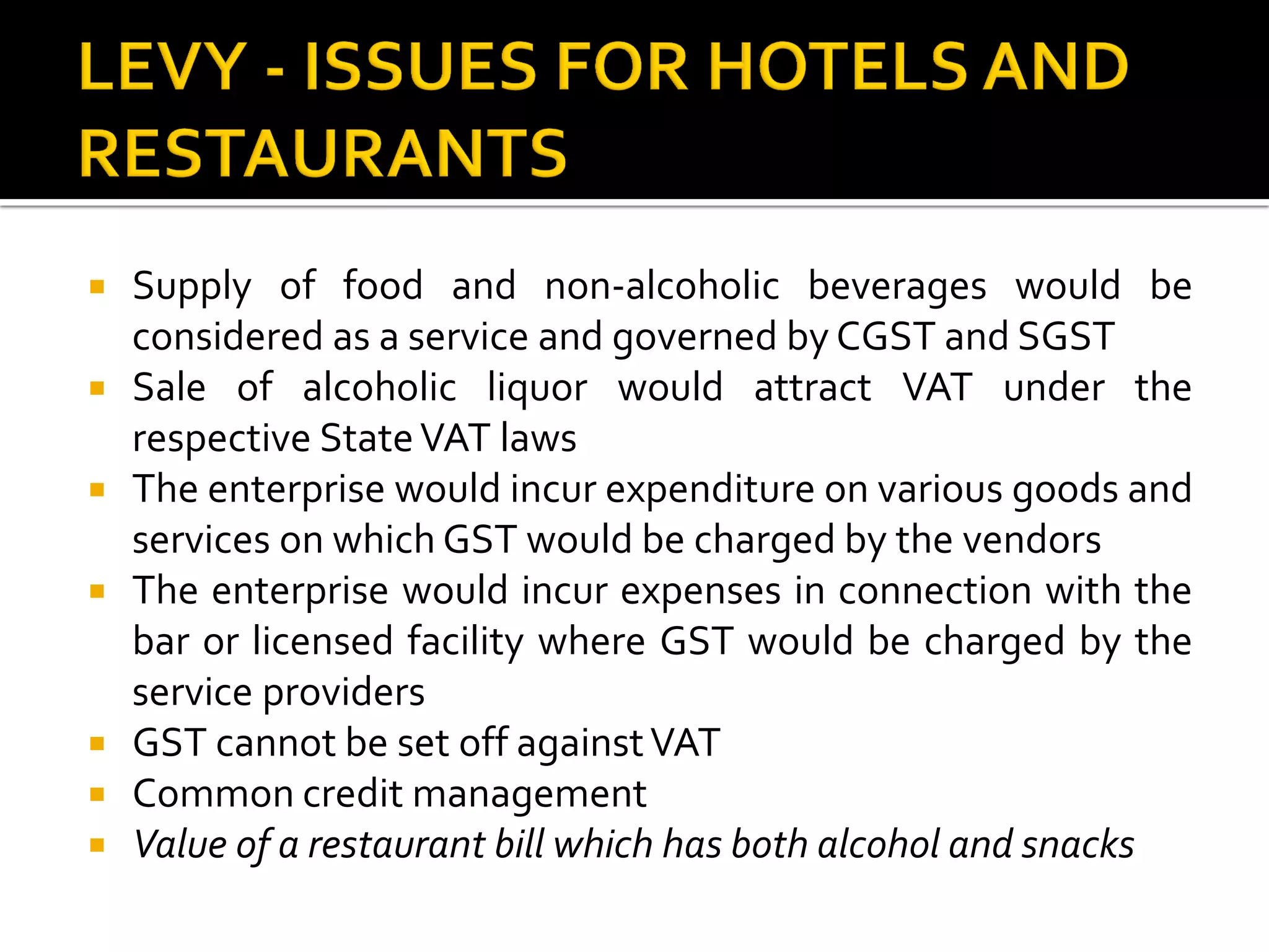  Supply of food and non-alcoholic beverages would be
considered as a service and governed by CGST and SGST
 Sale of alcoholic liquor would attract VAT under the
respective StateVAT laws
 The enterprise would incur expenditure on various goods and
services on which GST would be charged by the vendors
 The enterprise would incur expenses in connection with the
bar or licensed facility where GST would be charged by the
service providers
 GST cannot be set off againstVAT
 Common credit management
 Value of a restaurant bill which has both alcohol and snacks
 
