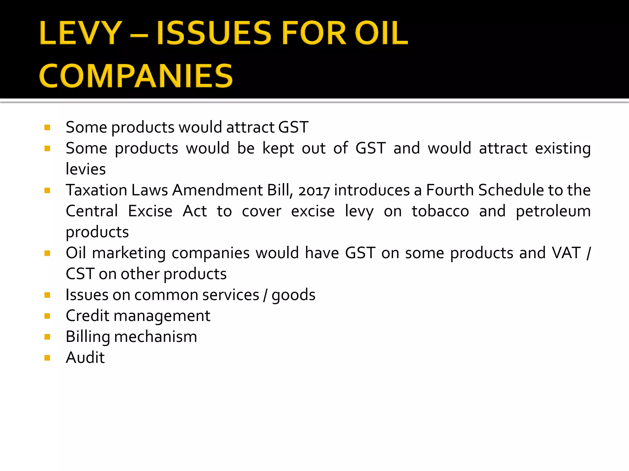  Some products would attract GST
 Some products would be kept out of GST and would attract existing
levies
 Taxation Laws Amendment Bill, 2017 introduces a Fourth Schedule to the
Central Excise Act to cover excise levy on tobacco and petroleum
products
 Oil marketing companies would have GST on some products and VAT /
CST on other products
 Issues on common services / goods
 Credit management
 Billing mechanism
 Audit
 