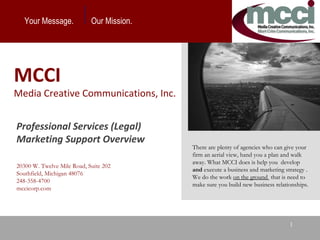Your Message.  Our Mission.  There are plenty of agencies who can give your firm an aerial view, hand you a plan and walk away. What MCCI does is help you  develop  and  execute a business and marketing strategy . We do the work  on the ground  that is need to make sure you build new business relationships.  MCCI  Media Creative Communications, Inc. Professional Services (Legal) Marketing Support Overview  20300 W. Twelve Mile Road, Suite 202 Southfield, Michigan 48076 248-358-4700 mccicorp.com  
