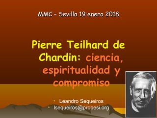 MMC – Sevilla 19 enero 2018MMC – Sevilla 19 enero 2018
Pierre Teilhard de
Chardin: ciencia,
espiritualidad y
compromiso
• Leandro Sequeiros
• lsequeiros@probesi.org
 