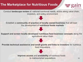 10 
The Marketplace for Nutritious Foods 
Conduct landscape review of: national nutritional needs, actors along value chain, investors, and policy environment 
Establish a community of practice of locally owned business that will lead the development of nutritious foods markets 
Support and screen locally developed nutritious food business concepts along the agricultural value chain 
Provide technical assistance and small grants and links to investors for nutritious food innovations 
Improve access and availability of nutritious foods to malnourished populations 
 
