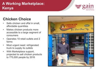 21 
A Working Marketplace: Kenya 
Chicken Choice 
•Sells chicken and offal in small, affordable quantities 
•Makes chicken products more accessible to a large segment of consumers 
•Operates 10 retail outlets and 2 farms 
•Most urgent need: refrigerated truck to supply its outlets 
•With Marketplace support, projected to sell chicken products to 775,000 people by 2016  