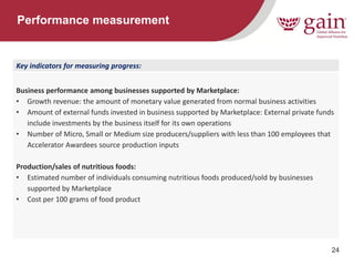 24 
Performance measurement 
Key indicators for measuring progress: 
Business performance among businesses supported by Marketplace: 
•Growth revenue: the amount of monetary value generated from normal business activities 
•Amount of external funds invested in business supported by Marketplace: External private funds include investments by the business itself for its own operations 
•Number of Micro, Small or Medium size producers/suppliers with less than 100 employees that Accelerator Awardees source production inputs 
Production/sales of nutritious foods: 
•Estimated number of individuals consuming nutritious foods produced/sold by businesses supported by Marketplace 
•Cost per 100 grams of food product  